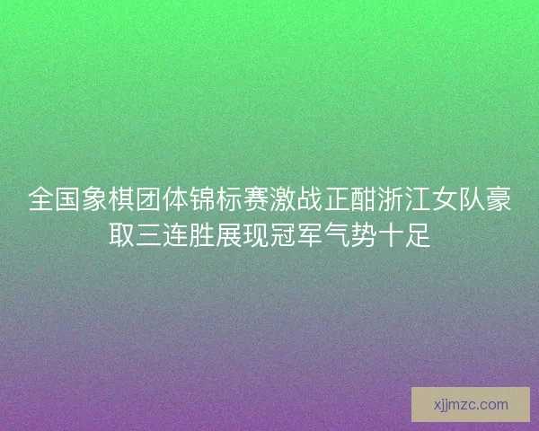 全国象棋团体锦标赛激战正酣浙江女队豪取三连胜展现冠军气势十足