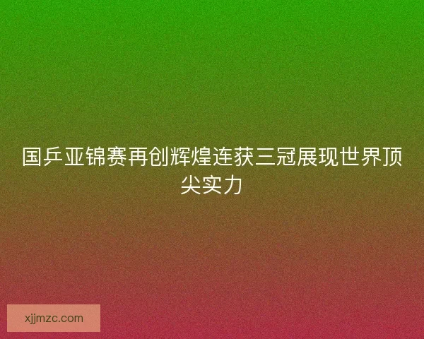 国乒亚锦赛再创辉煌连获三冠展现世界顶尖实力