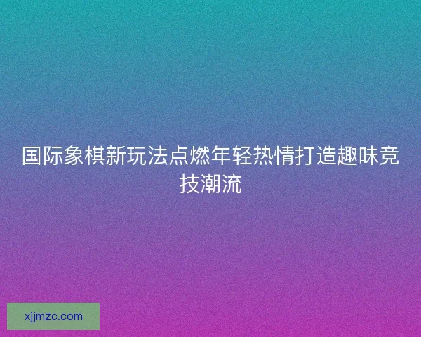 国际象棋新玩法点燃年轻热情打造趣味竞技潮流